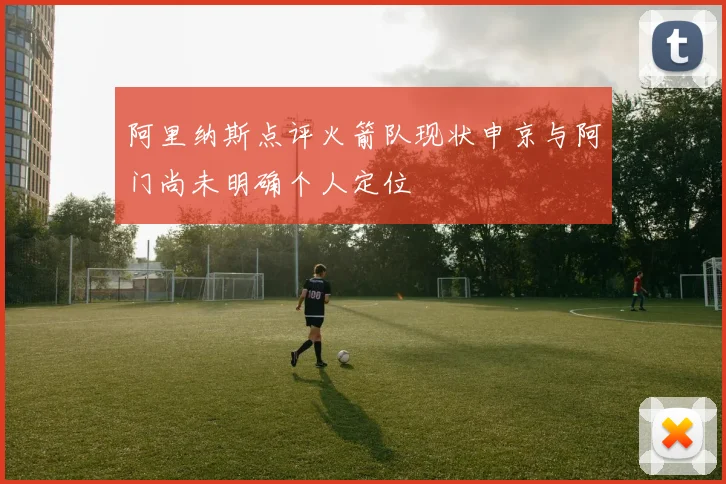 阿里纳斯点评火箭队现状申京与阿门尚未明确个人定位