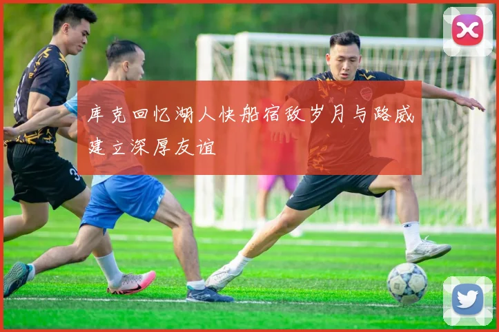 库克回忆湖人快船宿敌岁月与路威建立深厚友谊
