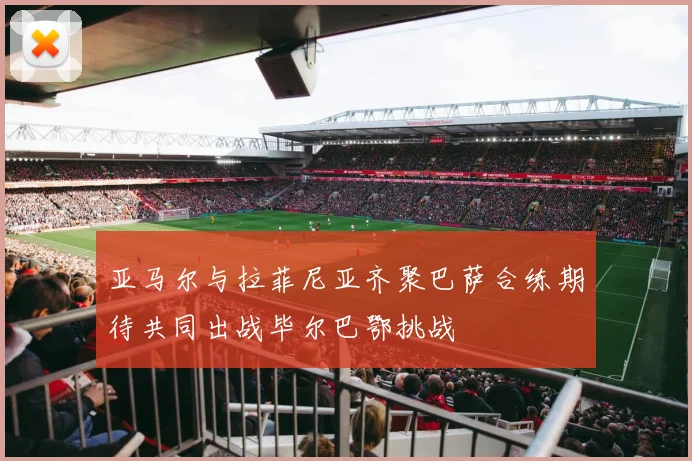 亚马尔与拉菲尼亚齐聚巴萨合练期待共同出战毕尔巴鄂挑战