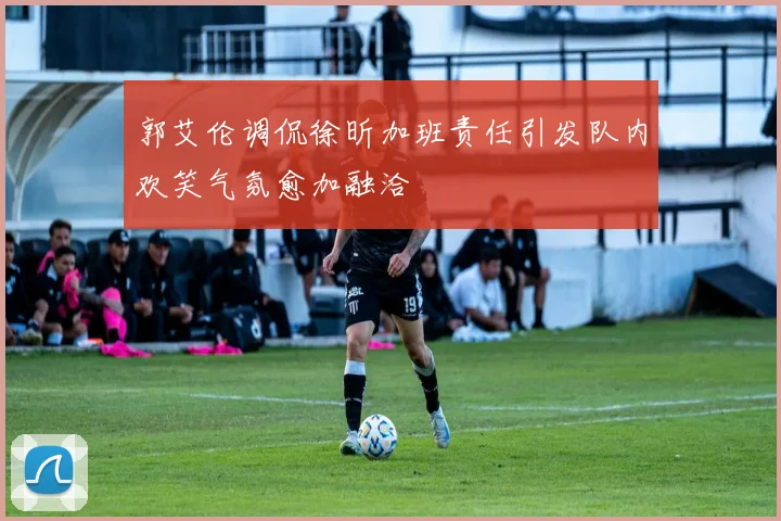 郭艾伦调侃徐昕加班责任引发队内欢笑气氛愈加融洽