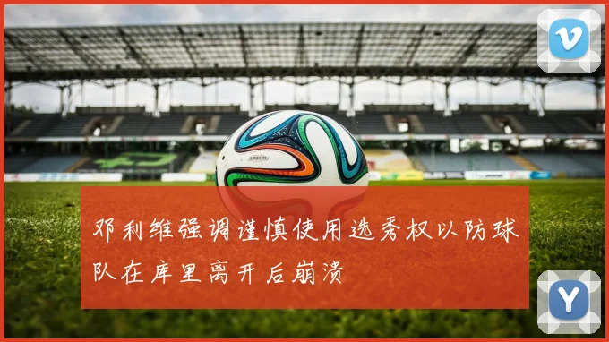 邓利维强调谨慎使用选秀权以防球队在库里离开后崩溃