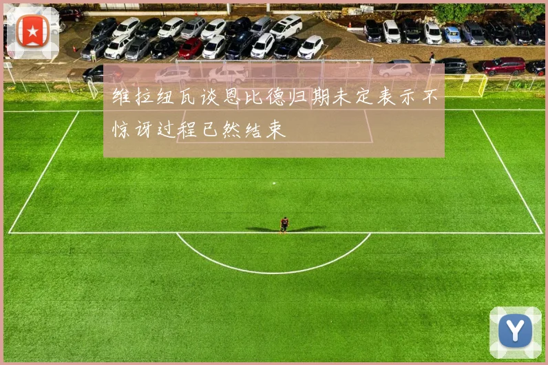 维拉纽瓦谈恩比德归期未定表示不惊讶过程已然结束