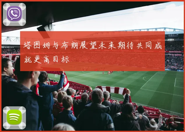 塔图姆与布朗展望未来期待共同成就更高目标