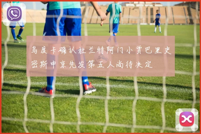 乌度卡确认杜兰特阿门小贾巴里史密斯申京先发第五人尚待决定