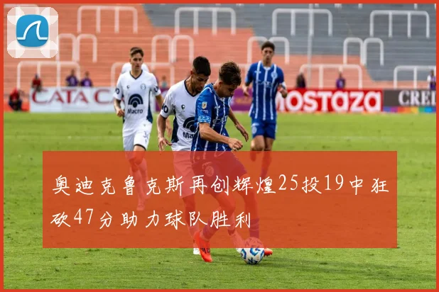 奥迪克鲁克斯再创辉煌25投19中狂砍47分助力球队胜利
