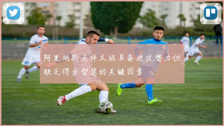 阿里纳斯点评文班具备进攻潜力但缺乏得分智慧的关键因素