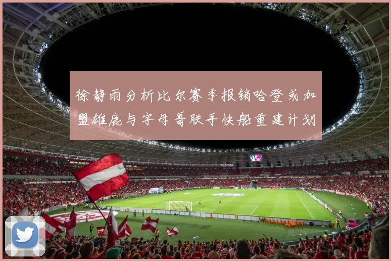 徐静雨分析比尔赛季报销哈登或加盟雄鹿与字母哥联手快船重建计划全面启动