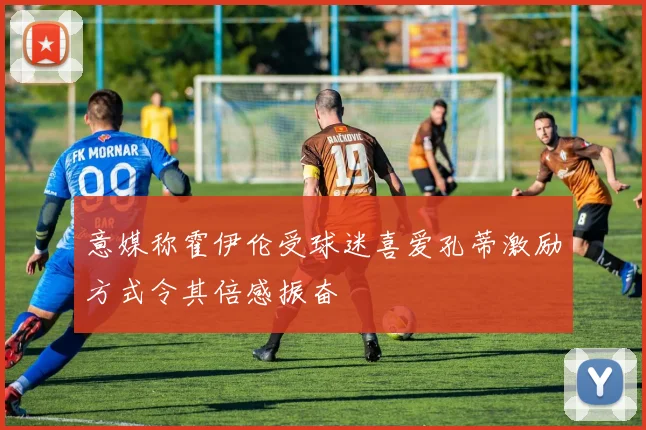 意媒称霍伊伦受球迷喜爱孔蒂激励方式令其倍感振奋