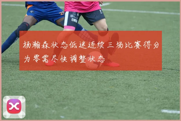 杨瀚森状态低迷连续三场比赛得分为零需尽快调整状态
