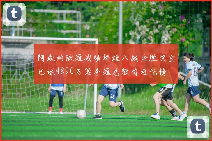 阿森纳欧冠战绩辉煌八战全胜奖金已达4890万若夺冠总额将近亿镑