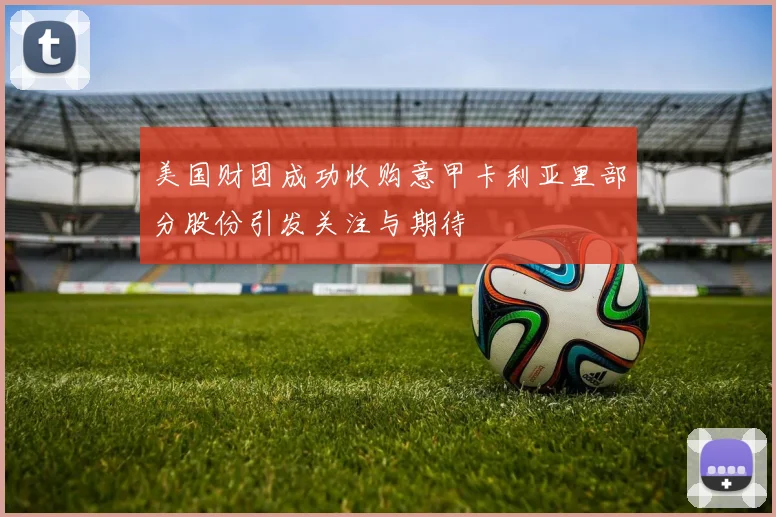 美国财团成功收购意甲卡利亚里部分股份引发关注与期待