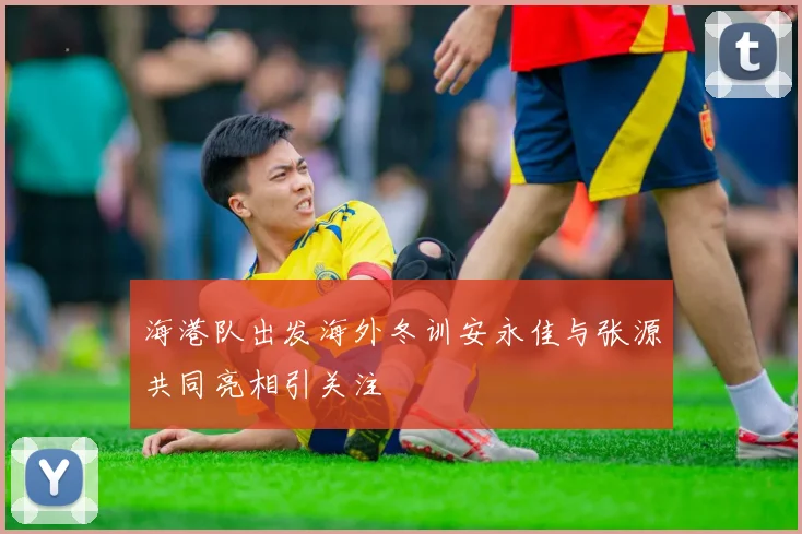 海港队出发海外冬训安永佳与张源共同亮相引关注