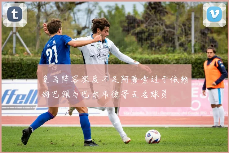 皇马阵容深度不足阿隆索过于依赖姆巴佩与巴尔韦德等五名球员