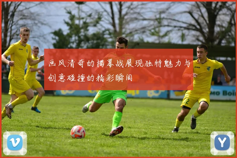 画风清奇的揭幕战展现独特魅力与创意碰撞的精彩瞬间