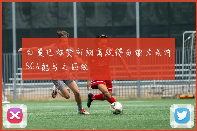 白曼巴称赞布朗高效得分能力或许SGA能与之匹敌