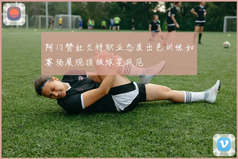 阿门赞杜兰特职业态度出色训练如赛场展现顶级球星风范