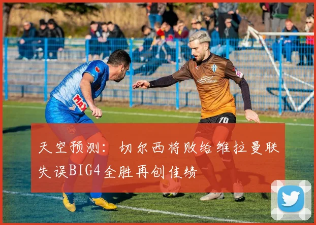 天空预测：切尔西将败给维拉曼联失误BIG4全胜再创佳绩
