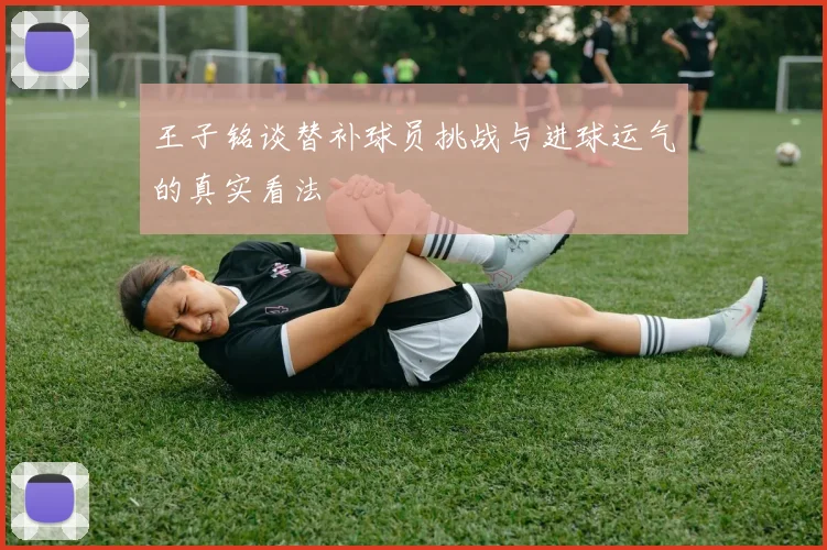 王子铭谈替补球员挑战与进球运气的真实看法