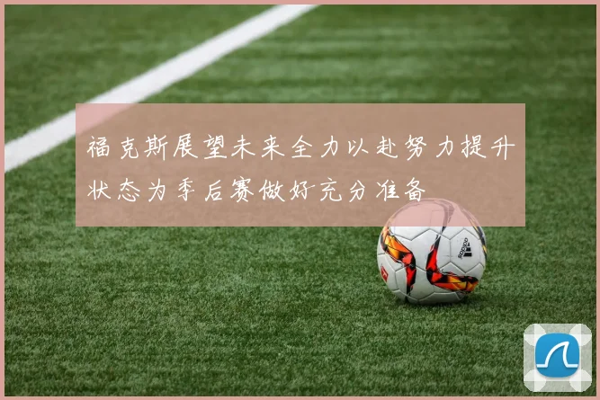 福克斯展望未来全力以赴努力提升状态为季后赛做好充分准备