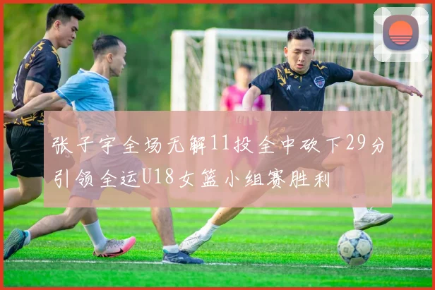 张子宇全场无解11投全中砍下29分引领全运U18女篮小组赛胜利
