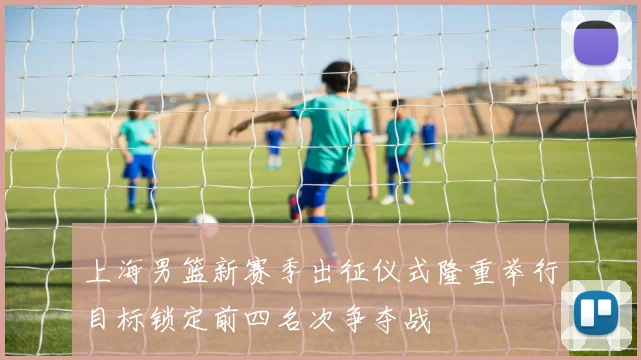 上海男篮新赛季出征仪式隆重举行目标锁定前四名次争夺战