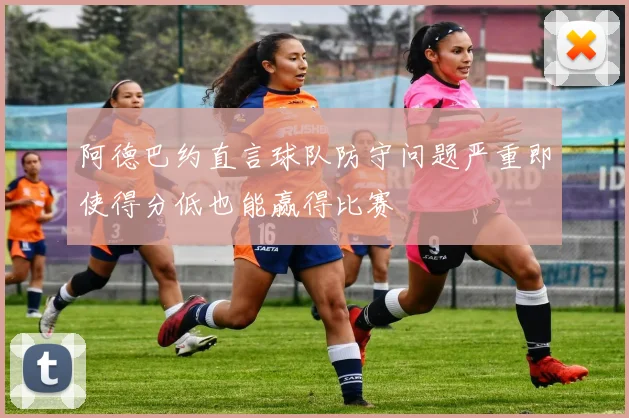 阿德巴约直言球队防守问题严重即使得分低也能赢得比赛