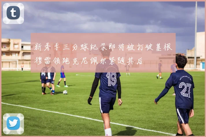 新秀季三分球纪录即将被打破基根穆雷领跑克尼佩尔紧随其后