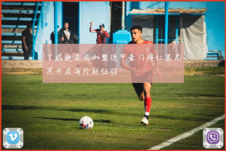 丁威迪正式加盟德甲豪门拜仁慕尼黑开启海外新征程