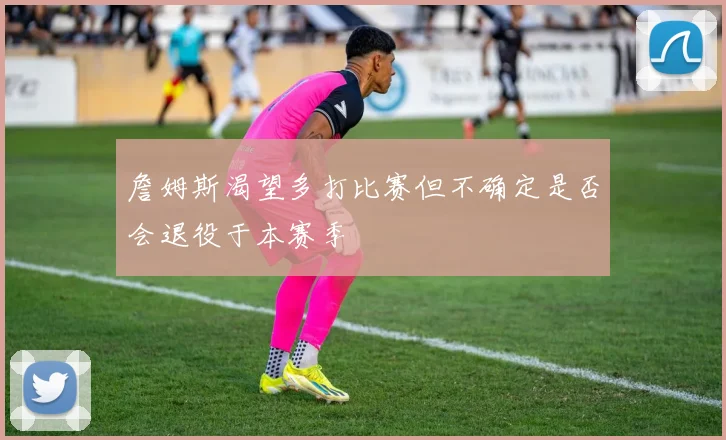 詹姆斯渴望多打比赛但不确定是否会退役于本赛季