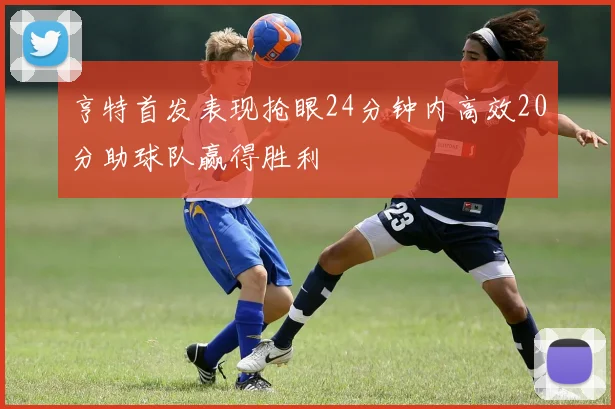 亨特首发表现抢眼24分钟内高效20分助球队赢得胜利
