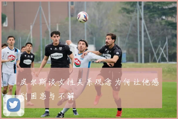 皮尔斯谈女性关系观念为何让他感到困惑与不解
