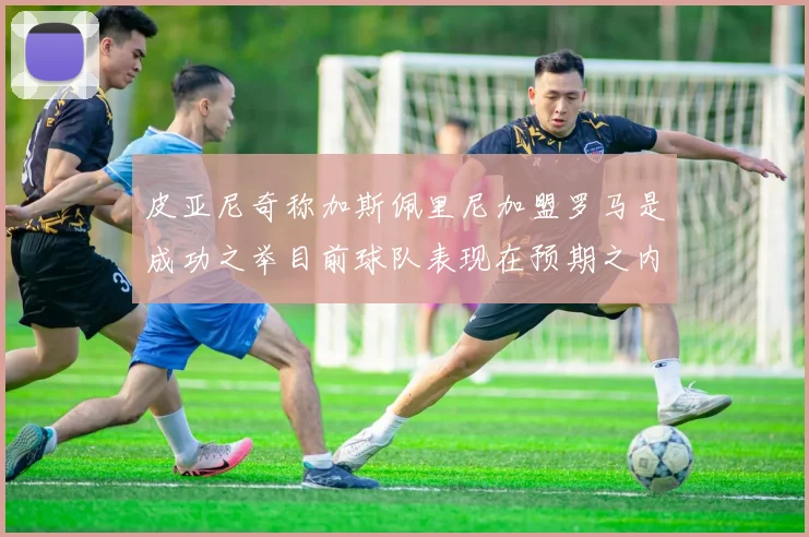 皮亚尼奇称加斯佩里尼加盟罗马是成功之举目前球队表现在预期之内