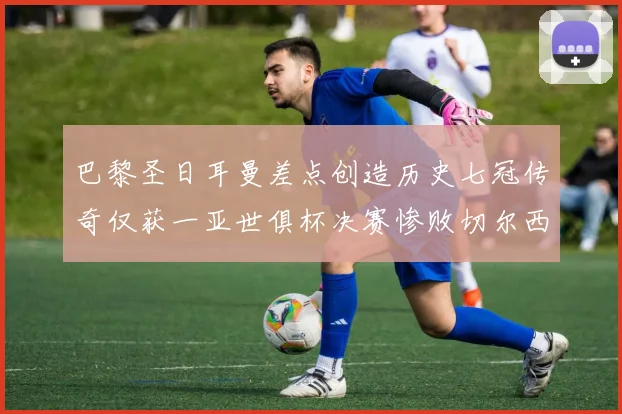 巴黎圣日耳曼差点创造历史七冠传奇仅获一亚世俱杯决赛惨败切尔西