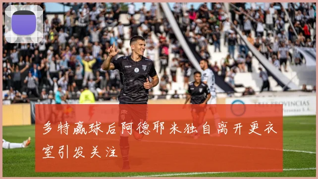 多特赢球后阿德耶米独自离开更衣室引发关注