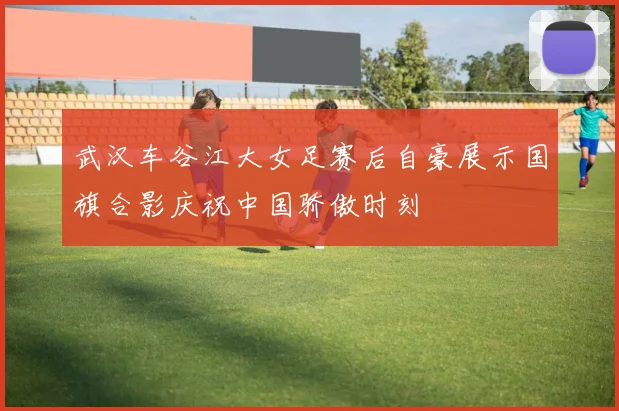 武汉车谷江大女足赛后自豪展示国旗合影庆祝中国骄傲时刻