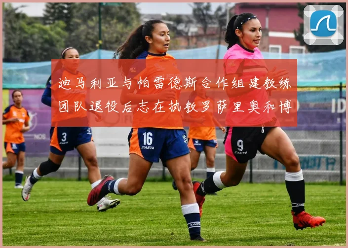 迪马利亚与帕雷德斯合作组建教练团队退役后志在执教罗萨里奥和博卡