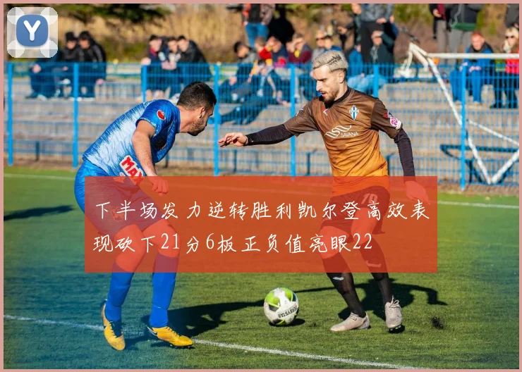 下半场发力逆转胜利凯尔登高效表现砍下21分6板正负值亮眼22