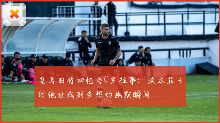 皇马旧将回忆与C罗往事：谈本菲卡时他让我别多想的幽默瞬间