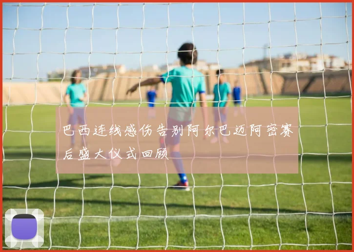 巴西连线感伤告别阿尔巴迈阿密赛后盛大仪式回顾